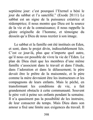 septième jour: c’est pourquoi l’Eternel a béni le
jour du sabbat et l’a sanctifié.” (Exode 20:11) Le
sabbat est un signe de la puissance créatrice et
rédemptrice; il nous montre que Dieu est la source
de la vie et de la connaissance; il nous rappelle la
gloire originelle de l’homme, et témoigne du
dessein qu’a Dieu de nous recréer à son image.
Le sabbat et la famille ont été institués en Eden,
et sont, dans le projet divin, indissolublement liés.
C’est ce jour-là, plus que n’importe quel autre,
qu’il nous est possible de vivre la vie de l’Eden. Le
plan de Dieu était que les membres d’une même
famille s’associent dans le travail et dans l’étude,
dans l’adoration et dans le délassement; le père
devait être le prêtre de la maisonnée, et le père
comme la mère devraient être les instructeurs et les
compagnons de leurs enfants. Mais le péché, en
transformant les conditions de vie, a fait
grandement obstacle à cette communauté. Souvent
le père voit à peine ses enfants pendant la semaine.
Il n’a quasiment pas la possibilité de les instruire,
de leur consacrer du temps. Mais Dieu dans son
amour a fixé une limite aux exigences du travail. Il
398
 