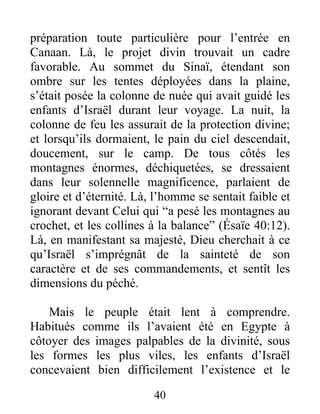 préparation toute particulière pour l’entrée en
Canaan. Là, le projet divin trouvait un cadre
favorable. Au sommet du Sinaï, étendant son
ombre sur les tentes déployées dans la plaine,
s’était posée la colonne de nuée qui avait guidé les
enfants d’Israël durant leur voyage. La nuit, la
colonne de feu les assurait de la protection divine;
et lorsqu’ils dormaient, le pain du ciel descendait,
doucement, sur le camp. De tous côtés les
montagnes énormes, déchiquetées, se dressaient
dans leur solennelle magnificence, parlaient de
gloire et d’éternité. Là, l’homme se sentait faible et
ignorant devant Celui qui “a pesé les montagnes au
crochet, et les collines à la balance” (Ésaïe 40:12).
Là, en manifestant sa majesté, Dieu cherchait à ce
qu’Israël s’imprégnât de la sainteté de son
caractère et de ses commandements, et sentît les
dimensions du péché.
Mais le peuple était lent à comprendre.
Habitués comme ils l’avaient été en Egypte à
côtoyer des images palpables de la divinité, sous
les formes les plus viles, les enfants d’Israël
concevaient bien difficilement l’existence et le
40
 