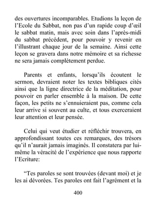 des ouvertures incomparables. Etudions la leçon de
l’Ecole du Sabbat, non pas d’un rapide coup d’œil
le sabbat matin, mais avec soin dans l’après-midi
du sabbat précédent, pour pouvoir y revenir en
l’illustrant chaque jour de la semaine. Ainsi cette
leçon se gravera dans notre mémoire et sa richesse
ne sera jamais complètement perdue.
Parents et enfants, lorsqu’ils écoutent le
sermon, devraient noter les textes bibliques cités
ainsi que la ligne directrice de la méditation, pour
pouvoir en parler ensemble à la maison. De cette
façon, les petits ne s’ennuieraient pas, comme cela
leur arrive si souvent au culte, et tous exerceraient
leur attention et leur pensée.
Celui qui veut étudier et réfléchir trouvera, en
approfondissant toutes ces remarques, des trésors
qu’il n’aurait jamais imaginés. Il constatera par lui-
même la véracité de l’expérience que nous rapporte
l’Ecriture:
“Tes paroles se sont trouvées (devant moi) et je
les ai dévorées. Tes paroles ont fait l’agrément et la
400
 