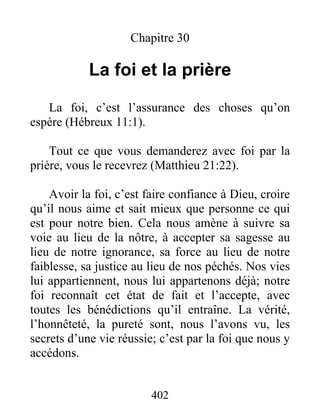 Chapitre 30
La foi et la prière
La foi, c’est l’assurance des choses qu’on
espère (Hébreux 11:1).
Tout ce que vous demanderez avec foi par la
prière, vous le recevrez (Matthieu 21:22).
Avoir la foi, c’est faire confiance à Dieu, croire
qu’il nous aime et sait mieux que personne ce qui
est pour notre bien. Cela nous amène à suivre sa
voie au lieu de la nôtre, à accepter sa sagesse au
lieu de notre ignorance, sa force au lieu de notre
faiblesse, sa justice au lieu de nos péchés. Nos vies
lui appartiennent, nous lui appartenons déjà; notre
foi reconnaît cet état de fait et l’accepte, avec
toutes les bénédictions qu’il entraîne. La vérité,
l’honnêteté, la pureté sont, nous l’avons vu, les
secrets d’une vie réussie; c’est par la foi que nous y
accédons.
402
 