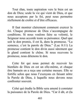 Tout élan, toute aspiration vers le bien est un
don de Dieu; seule la vie qui vient de Dieu, et que
nous acceptons par la foi, peut nous permettre
réellement de croître et d’être efficaces.
Il faut montrer clairement comment exercer la
foi. Chaque promesse de Dieu s’accompagne de
conditions. Si nous voulons faire sa volonté, le
Seigneur nous accorde toute sa puissance. Quel que
soit le don promis, il est là, dans la promesse. “La
semence, c’est la parole de Dieu.” (Luc 8:11) La
promesse contient le don divin aussi sûrement que
le gland contient le chêne. Si nous recevons la
promesse, nous détenons le don.
Cette foi qui nous permet de recevoir les
bienfaits de Dieu en est un elle-même, et chaque
être humain en a reçu une certaine mesure. Elle se
fortifie selon que nous l’exerçons en faisant nôtre
la Parole de Dieu, à laquelle nous devons nous
confronter souvent.
Celui qui étudie la Bible sera amené à constater
la puissance de la Parole de Dieu. “Car il dit, et (la
403
 