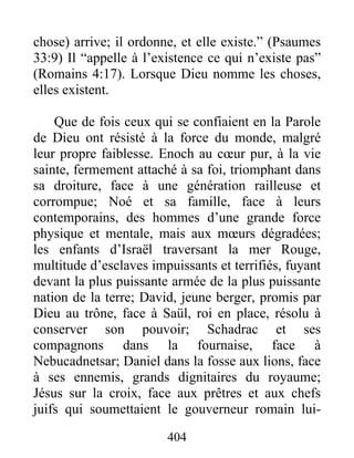 chose) arrive; il ordonne, et elle existe.” (Psaumes
33:9) Il “appelle à l’existence ce qui n’existe pas”
(Romains 4:17). Lorsque Dieu nomme les choses,
elles existent.
Que de fois ceux qui se confiaient en la Parole
de Dieu ont résisté à la force du monde, malgré
leur propre faiblesse. Enoch au cœur pur, à la vie
sainte, fermement attaché à sa foi, triomphant dans
sa droiture, face à une génération railleuse et
corrompue; Noé et sa famille, face à leurs
contemporains, des hommes d’une grande force
physique et mentale, mais aux mœurs dégradées;
les enfants d’Israël traversant la mer Rouge,
multitude d’esclaves impuissants et terrifiés, fuyant
devant la plus puissante armée de la plus puissante
nation de la terre; David, jeune berger, promis par
Dieu au trône, face à Saül, roi en place, résolu à
conserver son pouvoir; Schadrac et ses
compagnons dans la fournaise, face à
Nebucadnetsar; Daniel dans la fosse aux lions, face
à ses ennemis, grands dignitaires du royaume;
Jésus sur la croix, face aux prêtres et aux chefs
juifs qui soumettaient le gouverneur romain lui-
404
 