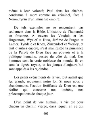 même à leur volonté; Paul dans les chaînes,
condamné à mort comme un criminel, face à
Néron, tyran d’un immense empire.
De tels exemples ne se rencontrent pas
seulement dans la Bible. L’histoire de l’humanité
en foisonne. A travers les Vaudois et les
Huguenots, Wyclef et Huss, Jérôme de Prague et
Luther, Tyndale et Knox, Zinzendorf et Wesley, et
tant d’autres encore, s’est manifestée la puissance
de la Parole de Dieu face au pouvoir et à la
politique humains, passés du côté du mal. Ces
hommes sont la vraie noblesse du monde, ils en
sont la lignée royale, et les jeunes d’aujourd’hui
sont appelés à les rejoindre.
Les petits événements de la vie, tout autant que
les grands, requièrent notre foi. Si nous nous y
abandonnons, l’action fortifiante de Dieu est une
réalité qui concerne nos intérêts, nos
préoccupations de chaque jour.
D’un point de vue humain, la vie est pour
chacun un chemin vierge, dans lequel, en ce qui
405
 
