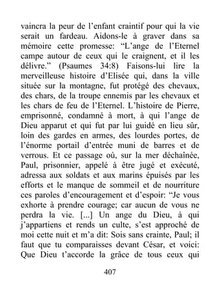 vaincra la peur de l’enfant craintif pour qui la vie
serait un fardeau. Aidons-le à graver dans sa
mémoire cette promesse: “L’ange de l’Eternel
campe autour de ceux qui le craignent, et il les
délivre.” (Psaumes 34:8) Faisons-lui lire la
merveilleuse histoire d’Elisée qui, dans la ville
située sur la montagne, fut protégé des chevaux,
des chars, de la troupe ennemis par les chevaux et
les chars de feu de l’Eternel. L’histoire de Pierre,
emprisonné, condamné à mort, à qui l’ange de
Dieu apparut et qui fut par lui guidé en lieu sûr,
loin des gardes en armes, des lourdes portes, de
l’énorme portail d’entrée muni de barres et de
verrous. Et ce passage où, sur la mer déchaînée,
Paul, prisonnier, appelé à être jugé et exécuté,
adressa aux soldats et aux marins épuisés par les
efforts et le manque de sommeil et de nourriture
ces paroles d’encouragement et d’espoir: “Je vous
exhorte à prendre courage; car aucun de vous ne
perdra la vie. [...] Un ange du Dieu, à qui
j’appartiens et rends un culte, s’est approché de
moi cette nuit et m’a dit: Sois sans crainte, Paul; il
faut que tu comparaisses devant César, et voici:
Que Dieu t’accorde la grâce de tous ceux qui
407
 