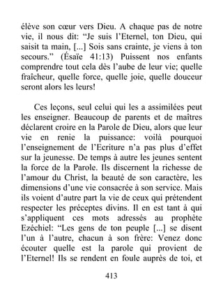 élève son cœur vers Dieu. A chaque pas de notre
vie, il nous dit: “Je suis l’Eternel, ton Dieu, qui
saisit ta main, [...] Sois sans crainte, je viens à ton
secours.” (Ésaïe 41:13) Puissent nos enfants
comprendre tout cela dès l’aube de leur vie; quelle
fraîcheur, quelle force, quelle joie, quelle douceur
seront alors les leurs!
Ces leçons, seul celui qui les a assimilées peut
les enseigner. Beaucoup de parents et de maîtres
déclarent croire en la Parole de Dieu, alors que leur
vie en renie la puissance: voilà pourquoi
l’enseignement de l’Ecriture n’a pas plus d’effet
sur la jeunesse. De temps à autre les jeunes sentent
la force de la Parole. Ils discernent la richesse de
l’amour du Christ, la beauté de son caractère, les
dimensions d’une vie consacrée à son service. Mais
ils voient d’autre part la vie de ceux qui prétendent
respecter les préceptes divins. Il en est tant à qui
s’appliquent ces mots adressés au prophète
Ezéchiel: “Les gens de ton peuple [...] se disent
l’un à l’autre, chacun à son frère: Venez donc
écouter quelle est la parole qui provient de
l’Eternel! Ils se rendent en foule auprès de toi, et
413
 