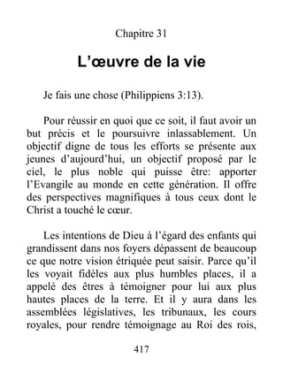Chapitre 31
L’œuvre de la vie
Je fais une chose (Philippiens 3:13).
Pour réussir en quoi que ce soit, il faut avoir un
but précis et le poursuivre inlassablement. Un
objectif digne de tous les efforts se présente aux
jeunes d’aujourd’hui, un objectif proposé par le
ciel, le plus noble qui puisse être: apporter
l’Evangile au monde en cette génération. Il offre
des perspectives magnifiques à tous ceux dont le
Christ a touché le cœur.
Les intentions de Dieu à l’égard des enfants qui
grandissent dans nos foyers dépassent de beaucoup
ce que notre vision étriquée peut saisir. Parce qu’il
les voyait fidèles aux plus humbles places, il a
appelé des êtres à témoigner pour lui aux plus
hautes places de la terre. Et il y aura dans les
assemblées législatives, les tribunaux, les cours
royales, pour rendre témoignage au Roi des rois,
417
 