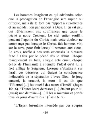 Les hommes imaginent ce qui adviendra selon
que la propagation de l’Evangile sera rapide ou
difficile, mais ils le font par rapport à eux-mêmes
et au monde, non par rapport à Dieu. Il en est peu
qui réfléchissent aux souffrances que cause le
péché à notre Créateur. Le ciel entier souffrit
pendant l’agonie du Christ; mais cette douleur ne
commença pas lorsque le Christ, fait homme, vint
sur la terre, pour finir lorsqu’il remonta aux cieux.
La croix révèle à nos sens émoussés la blessure
faite à Dieu par le péché dès le début. Chaque
manquement au bien, chaque acte cruel, chaque
échec de l’humanité à atteindre l’idéal qu’il lui a
fixé afflige le Seigneur. Lorsque s’abattirent sur
Israël ces désastres qui étaient la conséquence
inéluctable de la séparation d’avec Dieu—le joug
ennemi, la cruauté, la mort—il est dit que
“l’Eternel [...] fut touché des maux d’Israël” (Juges
10:16). “Toutes leurs détresses [...] étaient pour lui
(aussi) une détresse—[...] il les a soutenus et portés
tous les jours d’autrefois.” (Ésaïe 63:9)
“L’Esprit lui-même intercède par des soupirs
419
 