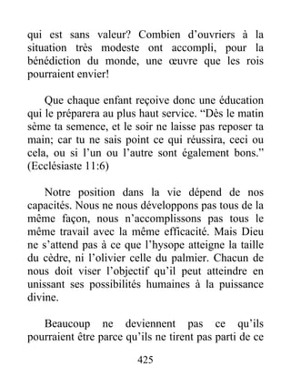 qui est sans valeur? Combien d’ouvriers à la
situation très modeste ont accompli, pour la
bénédiction du monde, une œuvre que les rois
pourraient envier!
Que chaque enfant reçoive donc une éducation
qui le préparera au plus haut service. “Dès le matin
sème ta semence, et le soir ne laisse pas reposer ta
main; car tu ne sais point ce qui réussira, ceci ou
cela, ou si l’un ou l’autre sont également bons.”
(Ecclésiaste 11:6)
Notre position dans la vie dépend de nos
capacités. Nous ne nous développons pas tous de la
même façon, nous n’accomplissons pas tous le
même travail avec la même efficacité. Mais Dieu
ne s’attend pas à ce que l’hysope atteigne la taille
du cèdre, ni l’olivier celle du palmier. Chacun de
nous doit viser l’objectif qu’il peut atteindre en
unissant ses possibilités humaines à la puissance
divine.
Beaucoup ne deviennent pas ce qu’ils
pourraient être parce qu’ils ne tirent pas parti de ce
425
 