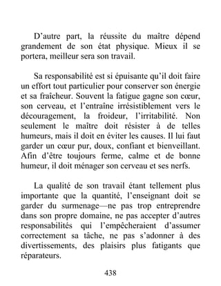 D’autre part, la réussite du maître dépend
grandement de son état physique. Mieux il se
portera, meilleur sera son travail.
Sa responsabilité est si épuisante qu’il doit faire
un effort tout particulier pour conserver son énergie
et sa fraîcheur. Souvent la fatigue gagne son cœur,
son cerveau, et l’entraîne irrésistiblement vers le
découragement, la froideur, l’irritabilité. Non
seulement le maître doit résister à de telles
humeurs, mais il doit en éviter les causes. Il lui faut
garder un cœur pur, doux, confiant et bienveillant.
Afin d’être toujours ferme, calme et de bonne
humeur, il doit ménager son cerveau et ses nerfs.
La qualité de son travail étant tellement plus
importante que la quantité, l’enseignant doit se
garder du surmenage—ne pas trop entreprendre
dans son propre domaine, ne pas accepter d’autres
responsabilités qui l’empêcheraient d’assumer
correctement sa tâche, ne pas s’adonner à des
divertissements, des plaisirs plus fatigants que
réparateurs.
438
 