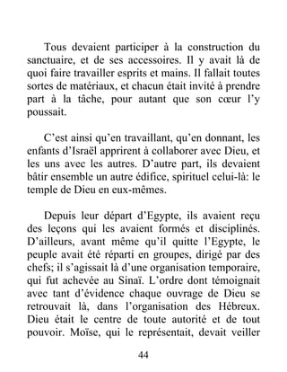Tous devaient participer à la construction du
sanctuaire, et de ses accessoires. Il y avait là de
quoi faire travailler esprits et mains. Il fallait toutes
sortes de matériaux, et chacun était invité à prendre
part à la tâche, pour autant que son cœur l’y
poussait.
C’est ainsi qu’en travaillant, qu’en donnant, les
enfants d’Israël apprirent à collaborer avec Dieu, et
les uns avec les autres. D’autre part, ils devaient
bâtir ensemble un autre édifice, spirituel celui-là: le
temple de Dieu en eux-mêmes.
Depuis leur départ d’Egypte, ils avaient reçu
des leçons qui les avaient formés et disciplinés.
D’ailleurs, avant même qu’il quitte l’Egypte, le
peuple avait été réparti en groupes, dirigé par des
chefs; il s’agissait là d’une organisation temporaire,
qui fut achevée au Sinaï. L’ordre dont témoignait
avec tant d’évidence chaque ouvrage de Dieu se
retrouvait là, dans l’organisation des Hébreux.
Dieu était le centre de toute autorité et de tout
pouvoir. Moïse, qui le représentait, devait veiller
44
 