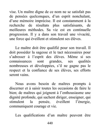 vise. Un maître digne de ce nom ne se satisfait pas
de pensées quelconques, d’un esprit nonchalant,
d’une mémoire imprécise. Il est constamment à la
recherche de résultats plus satisfaisants, de
meilleures méthodes. Sa vie est en continuelle
progression. Il y a dans son travail une vivacité,
une force qui éveillent et stimulent ses élèves.
Le maître doit être qualifié pour son travail. Il
doit posséder la sagesse et le tact nécessaires pour
s’adresser à l’esprit des élèves. Même si ses
connaissances sont grandes, ses qualités
nombreuses et développées, s’il ne gagne pas le
respect et la confiance de ses élèves, ses efforts
seront vains.
Nous avons besoin de maîtres prompts à
discerner et à saisir toutes les occasions de faire le
bien; de maîtres qui joignent à l’enthousiasme une
dignité profonde, qui sachent diriger, enseigner, qui
stimulent la pensée, éveillent l’énergie,
communiquent courage et vie.
Les qualifications d’un maître peuvent être
440
 