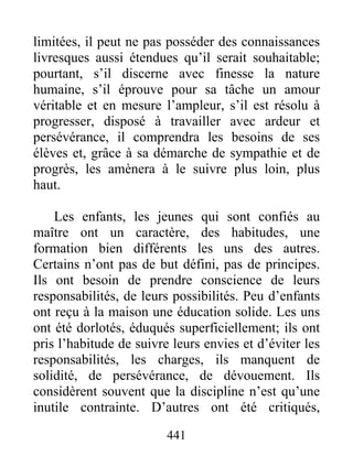 limitées, il peut ne pas posséder des connaissances
livresques aussi étendues qu’il serait souhaitable;
pourtant, s’il discerne avec finesse la nature
humaine, s’il éprouve pour sa tâche un amour
véritable et en mesure l’ampleur, s’il est résolu à
progresser, disposé à travailler avec ardeur et
persévérance, il comprendra les besoins de ses
élèves et, grâce à sa démarche de sympathie et de
progrès, les amènera à le suivre plus loin, plus
haut.
Les enfants, les jeunes qui sont confiés au
maître ont un caractère, des habitudes, une
formation bien différents les uns des autres.
Certains n’ont pas de but défini, pas de principes.
Ils ont besoin de prendre conscience de leurs
responsabilités, de leurs possibilités. Peu d’enfants
ont reçu à la maison une éducation solide. Les uns
ont été dorlotés, éduqués superficiellement; ils ont
pris l’habitude de suivre leurs envies et d’éviter les
responsabilités, les charges, ils manquent de
solidité, de persévérance, de dévouement. Ils
considèrent souvent que la discipline n’est qu’une
inutile contrainte. D’autres ont été critiqués,
441
 