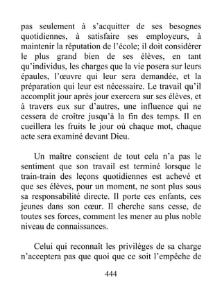 pas seulement à s’acquitter de ses besognes
quotidiennes, à satisfaire ses employeurs, à
maintenir la réputation de l’école; il doit considérer
le plus grand bien de ses élèves, en tant
qu’individus, les charges que la vie posera sur leurs
épaules, l’œuvre qui leur sera demandée, et la
préparation qui leur est nécessaire. Le travail qu’il
accomplit jour après jour exercera sur ses élèves, et
à travers eux sur d’autres, une influence qui ne
cessera de croître jusqu’à la fin des temps. Il en
cueillera les fruits le jour où chaque mot, chaque
acte sera examiné devant Dieu.
Un maître conscient de tout cela n’a pas le
sentiment que son travail est terminé lorsque le
train-train des leçons quotidiennes est achevé et
que ses élèves, pour un moment, ne sont plus sous
sa responsabilité directe. Il porte ces enfants, ces
jeunes dans son cœur. Il cherche sans cesse, de
toutes ses forces, comment les mener au plus noble
niveau de connaissances.
Celui qui reconnaît les privilèges de sa charge
n’acceptera pas que quoi que ce soit l’empêche de
444
 