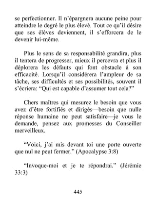 se perfectionner. Il n’épargnera aucune peine pour
atteindre le degré le plus élevé. Tout ce qu’il désire
que ses élèves deviennent, il s’efforcera de le
devenir lui-même.
Plus le sens de sa responsabilité grandira, plus
il tentera de progresser, mieux il percevra et plus il
déplorera les défauts qui font obstacle à son
efficacité. Lorsqu’il considérera l’ampleur de sa
tâche, ses difficultés et ses possibilités, souvent il
s’écriera: “Qui est capable d’assumer tout cela?”
Chers maîtres qui mesurez le besoin que vous
avez d’être fortifiés et dirigés—besoin que nulle
réponse humaine ne peut satisfaire—je vous le
demande, pensez aux promesses du Conseiller
merveilleux.
“Voici, j’ai mis devant toi une porte ouverte
que nul ne peut fermer.” (Apocalypse 3:8)
“Invoque-moi et je te répondrai.” (Jérémie
33:3)
445
 
