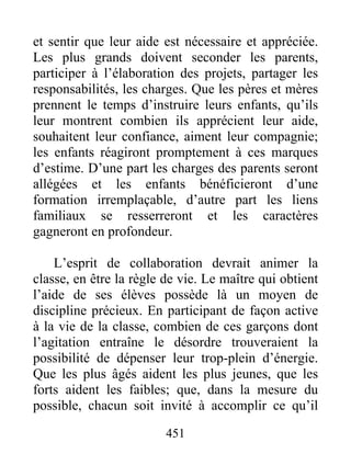 et sentir que leur aide est nécessaire et appréciée.
Les plus grands doivent seconder les parents,
participer à l’élaboration des projets, partager les
responsabilités, les charges. Que les pères et mères
prennent le temps d’instruire leurs enfants, qu’ils
leur montrent combien ils apprécient leur aide,
souhaitent leur confiance, aiment leur compagnie;
les enfants réagiront promptement à ces marques
d’estime. D’une part les charges des parents seront
allégées et les enfants bénéficieront d’une
formation irremplaçable, d’autre part les liens
familiaux se resserreront et les caractères
gagneront en profondeur.
L’esprit de collaboration devrait animer la
classe, en être la règle de vie. Le maître qui obtient
l’aide de ses élèves possède là un moyen de
discipline précieux. En participant de façon active
à la vie de la classe, combien de ces garçons dont
l’agitation entraîne le désordre trouveraient la
possibilité de dépenser leur trop-plein d’énergie.
Que les plus âgés aident les plus jeunes, que les
forts aident les faibles; que, dans la mesure du
possible, chacun soit invité à accomplir ce qu’il
451
 