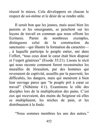 réussit le mieux. Cela développera en chacun le
respect de soi-même et le désir de se rendre utile.
Il serait bon que les jeunes, mais aussi bien les
parents et les enseignants, se penchent sur les
leçons de travail en commun que nous offrent les
Ecritures. Parmi de nombreux exemples,
distinguons celui de la construction du
sanctuaire—qui illustre la formation du caractère—
, à laquelle participa le peuple entier, uni dans
l’effort, “tous ceux dont le cœur était bien disposé
et l’esprit généreux” (Exode 35:21). Lisons le récit
qui nous raconte comment furent reconstruites les
murailles de Jérusalem, par des hommes qui
revenaient de captivité, assaillis par la pauvreté, les
difficultés, les dangers, mais qui menèrent à bien
leur ouvrage parce que “le peuple prit à cœur ce
travail” (Néhémie 4:1). Examinons le rôle des
disciples lors de la multiplication des pains. C’est
eux qui recevaient, des mains du Seigneur où elles
se multipliaient, les miches de pain, et les
distribuaient à la foule.
“Nous sommes membres les uns des autres.”
452
 