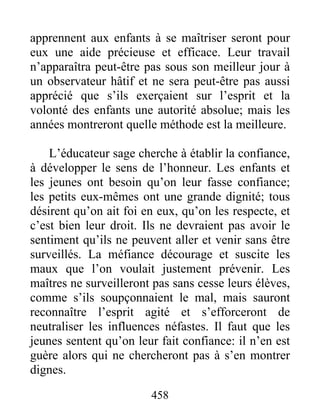 apprennent aux enfants à se maîtriser seront pour
eux une aide précieuse et efficace. Leur travail
n’apparaîtra peut-être pas sous son meilleur jour à
un observateur hâtif et ne sera peut-être pas aussi
apprécié que s’ils exerçaient sur l’esprit et la
volonté des enfants une autorité absolue; mais les
années montreront quelle méthode est la meilleure.
L’éducateur sage cherche à établir la confiance,
à développer le sens de l’honneur. Les enfants et
les jeunes ont besoin qu’on leur fasse confiance;
les petits eux-mêmes ont une grande dignité; tous
désirent qu’on ait foi en eux, qu’on les respecte, et
c’est bien leur droit. Ils ne devraient pas avoir le
sentiment qu’ils ne peuvent aller et venir sans être
surveillés. La méfiance décourage et suscite les
maux que l’on voulait justement prévenir. Les
maîtres ne surveilleront pas sans cesse leurs élèves,
comme s’ils soupçonnaient le mal, mais sauront
reconnaître l’esprit agité et s’efforceront de
neutraliser les influences néfastes. Il faut que les
jeunes sentent qu’on leur fait confiance: il n’en est
guère alors qui ne chercheront pas à s’en montrer
dignes.
458
 
