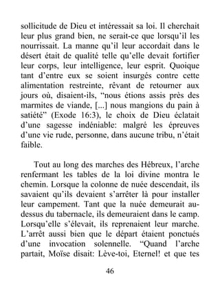 sollicitude de Dieu et intéressait sa loi. Il cherchait
leur plus grand bien, ne serait-ce que lorsqu’il les
nourrissait. La manne qu’il leur accordait dans le
désert était de qualité telle qu’elle devait fortifier
leur corps, leur intelligence, leur esprit. Quoique
tant d’entre eux se soient insurgés contre cette
alimentation restreinte, rêvant de retourner aux
jours où, disaient-ils, “nous étions assis près des
marmites de viande, [...] nous mangions du pain à
satiété” (Exode 16:3), le choix de Dieu éclatait
d’une sagesse indéniable: malgré les épreuves
d’une vie rude, personne, dans aucune tribu, n’était
faible.
Tout au long des marches des Hébreux, l’arche
renfermant les tables de la loi divine montra le
chemin. Lorsque la colonne de nuée descendait, ils
savaient qu’ils devaient s’arrêter là pour installer
leur campement. Tant que la nuée demeurait au-
dessus du tabernacle, ils demeuraient dans le camp.
Lorsqu’elle s’élevait, ils reprenaient leur marche.
L’arrêt aussi bien que le départ étaient ponctués
d’une invocation solennelle. “Quand l’arche
partait, Moïse disait: Lève-toi, Eternel! et que tes
46
 
