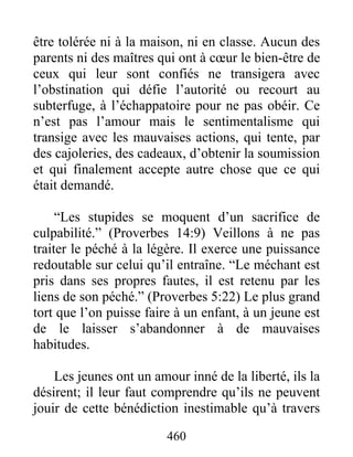 être tolérée ni à la maison, ni en classe. Aucun des
parents ni des maîtres qui ont à cœur le bien-être de
ceux qui leur sont confiés ne transigera avec
l’obstination qui défie l’autorité ou recourt au
subterfuge, à l’échappatoire pour ne pas obéir. Ce
n’est pas l’amour mais le sentimentalisme qui
transige avec les mauvaises actions, qui tente, par
des cajoleries, des cadeaux, d’obtenir la soumission
et qui finalement accepte autre chose que ce qui
était demandé.
“Les stupides se moquent d’un sacrifice de
culpabilité.” (Proverbes 14:9) Veillons à ne pas
traiter le péché à la légère. Il exerce une puissance
redoutable sur celui qu’il entraîne. “Le méchant est
pris dans ses propres fautes, il est retenu par les
liens de son péché.” (Proverbes 5:22) Le plus grand
tort que l’on puisse faire à un enfant, à un jeune est
de le laisser s’abandonner à de mauvaises
habitudes.
Les jeunes ont un amour inné de la liberté, ils la
désirent; il leur faut comprendre qu’ils ne peuvent
jouir de cette bénédiction inestimable qu’à travers
460
 
