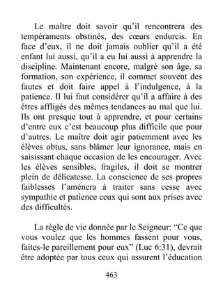 Le maître doit savoir qu’il rencontrera des
tempéraments obstinés, des cœurs endurcis. En
face d’eux, il ne doit jamais oublier qu’il a été
enfant lui aussi, qu’il a eu lui aussi à apprendre la
discipline. Maintenant encore, malgré son âge, sa
formation, son expérience, il commet souvent des
fautes et doit faire appel à l’indulgence, à la
patience. Il lui faut considérer qu’il a affaire à des
êtres affligés des mêmes tendances au mal que lui.
Ils ont presque tout à apprendre, et pour certains
d’entre eux c’est beaucoup plus difficile que pour
d’autres. Le maître doit agir patiemment avec les
élèves obtus, sans blâmer leur ignorance, mais en
saisissant chaque occasion de les encourager. Avec
les élèves sensibles, fragiles, il doit se montrer
plein de délicatesse. La conscience de ses propres
faiblesses l’amènera à traiter sans cesse avec
sympathie et patience ceux qui sont aux prises avec
des difficultés.
La règle de vie donnée par le Seigneur: “Ce que
vous voulez que les hommes fassent pour vous,
faites-le pareillement pour eux” (Luc 6:31), devrait
être adoptée par tous ceux qui assurent l’éducation
463
 