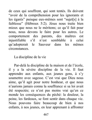 de ceux qui souffrent, qui sont tentés. Ils doivent
“avoir de la compréhension pour les ignorants et
les égarés” puisque eux-mêmes sont “sujet[s] à la
faiblesse” (Hébreux 5:2). Jésus nous traite bien
mieux que nous ne le méritons; ce qu’il fait pour
nous, nous devons le faire pour les autres. Le
comportement des parents, des maîtres est
injustifiable s’il n’est semblable à celui
qu’adopterait le Sauveur dans les mêmes
circonstances.
La discipline de la vie
Par-delà la discipline de la maison et de l’école,
il y a la sévère discipline de la vie. Il faut
apprendre aux enfants, aux jeunes gens, à s’y
soumettre avec sagesse. C’est vrai que Dieu nous
aime, qu’il agit pour notre bonheur, et que nous
n’aurions jamais connu la souffrance si sa loi avait
été respectée; ce n’est pas moins vrai qu’en ce
monde les conséquences du péché: la douleur, la
peine, les fardeaux, se font sentir dans chaque vie.
Nous pouvons faire beaucoup de bien à nos
enfants, à nos jeunes, en leur apprenant à affronter
467
 