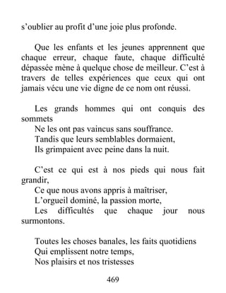 s’oublier au profit d’une joie plus profonde.
Que les enfants et les jeunes apprennent que
chaque erreur, chaque faute, chaque difficulté
dépassée mène à quelque chose de meilleur. C’est à
travers de telles expériences que ceux qui ont
jamais vécu une vie digne de ce nom ont réussi.
Les grands hommes qui ont conquis des
sommets
Ne les ont pas vaincus sans souffrance.
Tandis que leurs semblables dormaient,
Ils grimpaient avec peine dans la nuit.
C’est ce qui est à nos pieds qui nous fait
grandir,
Ce que nous avons appris à maîtriser,
L’orgueil dominé, la passion morte,
Les difficultés que chaque jour nous
surmontons.
Toutes les choses banales, les faits quotidiens
Qui emplissent notre temps,
Nos plaisirs et nos tristesses
469
 