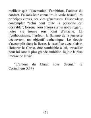 meilleur que l’ostentation, l’ambition, l’amour du
confort. Faisons-leur connaître la vraie beauté, les
principes élevés, les vies généreuses. Faisons-leur
contempler “celui dont toute la personne est
désirable”; lorsque nous fixons sur lui notre regard,
notre vie trouve son point d’attache. Là
l’enthousiasme, l’ardeur, la flamme de la jeunesse
découvrent un objectif authentique. Le devoir
s’accomplit dans la liesse, le sacrifice avec plaisir.
Honorer le Christ, être semblable à lui, travailler
pour lui sont la plus grande ambition, la joie la plus
intense de la vie.
“L’amour du Christ nous étreint.” (2
Corinthiens 5:14)
471
 