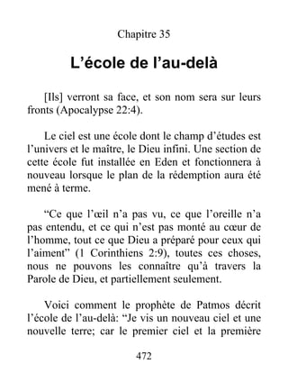 Chapitre 35
L’école de l’au-delà
[Ils] verront sa face, et son nom sera sur leurs
fronts (Apocalypse 22:4).
Le ciel est une école dont le champ d’études est
l’univers et le maître, le Dieu infini. Une section de
cette école fut installée en Eden et fonctionnera à
nouveau lorsque le plan de la rédemption aura été
mené à terme.
“Ce que l’œil n’a pas vu, ce que l’oreille n’a
pas entendu, et ce qui n’est pas monté au cœur de
l’homme, tout ce que Dieu a préparé pour ceux qui
l’aiment” (1 Corinthiens 2:9), toutes ces choses,
nous ne pouvons les connaître qu’à travers la
Parole de Dieu, et partiellement seulement.
Voici comment le prophète de Patmos décrit
l’école de l’au-delà: “Je vis un nouveau ciel et une
nouvelle terre; car le premier ciel et la première
472
 