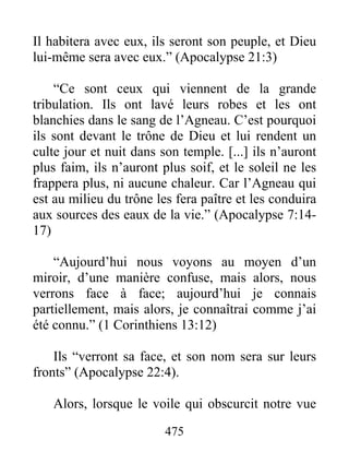 Il habitera avec eux, ils seront son peuple, et Dieu
lui-même sera avec eux.” (Apocalypse 21:3)
“Ce sont ceux qui viennent de la grande
tribulation. Ils ont lavé leurs robes et les ont
blanchies dans le sang de l’Agneau. C’est pourquoi
ils sont devant le trône de Dieu et lui rendent un
culte jour et nuit dans son temple. [...] ils n’auront
plus faim, ils n’auront plus soif, et le soleil ne les
frappera plus, ni aucune chaleur. Car l’Agneau qui
est au milieu du trône les fera paître et les conduira
aux sources des eaux de la vie.” (Apocalypse 7:14-
17)
“Aujourd’hui nous voyons au moyen d’un
miroir, d’une manière confuse, mais alors, nous
verrons face à face; aujourd’hui je connais
partiellement, mais alors, je connaîtrai comme j’ai
été connu.” (1 Corinthiens 13:12)
Ils “verront sa face, et son nom sera sur leurs
fronts” (Apocalypse 22:4).
Alors, lorsque le voile qui obscurcit notre vue
475
 