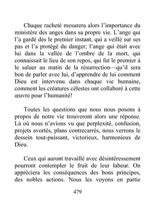 Chaque racheté mesurera alors l’importance du
ministère des anges dans sa propre vie. L’ange qui
l’a gardé dès le premier instant, qui a veillé sur ses
pas et l’a protégé du danger; l’ange qui était avec
lui dans la vallée de l’ombre de la mort, qui
connaissait le lieu de son repos, qui fut le premier à
le saluer au matin de la résurrection—qu’il sera
bon de parler avec lui, d’apprendre de lui comment
Dieu est intervenu dans chaque vie humaine,
comment les créatures célestes ont collaboré à cette
œuvre pour l’humanité!
Toutes les questions que nous nous posons à
propos de notre vie trouveront alors une réponse.
Là où nous n’avions vu que perplexité, confusion,
projets avortés, plans contrecarrés, nous verrons le
dessein tout-puissant, victorieux, harmonieux de
Dieu.
Ceux qui auront travaillé avec désintéressement
pourront contempler le fruit de leur labeur. On
appréciera les conséquences des bons principes,
des nobles actions. Nous les voyons en partie
479
 
