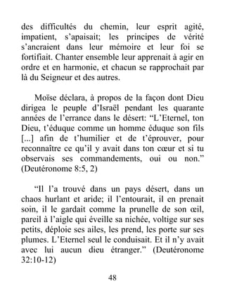 des difficultés du chemin, leur esprit agité,
impatient, s’apaisait; les principes de vérité
s’ancraient dans leur mémoire et leur foi se
fortifiait. Chanter ensemble leur apprenait à agir en
ordre et en harmonie, et chacun se rapprochait par
là du Seigneur et des autres.
Moïse déclara, à propos de la façon dont Dieu
dirigea le peuple d’Israël pendant les quarante
années de l’errance dans le désert: “L’Eternel, ton
Dieu, t’éduque comme un homme éduque son fils
[...] afin de t’humilier et de t’éprouver, pour
reconnaître ce qu’il y avait dans ton cœur et si tu
observais ses commandements, oui ou non.”
(Deutéronome 8:5, 2)
“Il l’a trouvé dans un pays désert, dans un
chaos hurlant et aride; il l’entourait, il en prenait
soin, il le gardait comme la prunelle de son œil,
pareil à l’aigle qui éveille sa nichée, voltige sur ses
petits, déploie ses ailes, les prend, les porte sur ses
plumes. L’Eternel seul le conduisait. Et il n’y avait
avec lui aucun dieu étranger.” (Deutéronome
32:10-12)
48
 