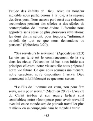 l’étude des enfants de Dieu. Avec un bonheur
indicible nous participerons à la joie, à la sagesse
des êtres purs. Nous aurons part aussi aux richesses
accumulées pendant des siècles et des siècles de
contemplation de l’œuvre divine. L’éternité nous
apportera sans cesse de plus glorieuses révélations;
les dons divins seront, pour toujours, “infiniment
au-delà de tout ce que nous demandons ou
pensons” (Éphésiens 3:20).
“Ses serviteurs le serviront.” (Apocalypse 22:3)
La vie sur terre est le commencement de la vie
dans les cieux; l’éducation ici-bas nous initie aux
principes célestes; notre vie actuelle nous prépare à
notre vie future. Ce que nous sommes maintenant,
notre caractère, notre disposition à servir Dieu
annoncent infailliblement ce que nous serons.
“Le Fils de l’homme est venu, non pour être
servi, mais pour servir.” (Matthieu 20:28) L’œuvre
du Christ ici-bas et son œuvre là-haut sont
semblables; notre récompense pour avoir travaillé
avec lui en ce monde sera de pouvoir travailler plus
et mieux en sa compagnie dans le monde à venir.
483
 