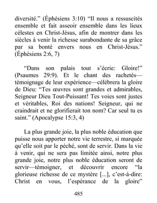 diversité.” (Éphésiens 3:10) “Il nous a ressuscités
ensemble et fait asseoir ensemble dans les lieux
célestes en Christ-Jésus, afin de montrer dans les
siècles à venir la richesse surabondante de sa grâce
par sa bonté envers nous en Christ-Jésus.”
(Éphésiens 2:6, 7)
“Dans son palais tout s’écrie: Gloire!”
(Psaumes 29:9). Et le chant des rachetés—
témoignage de leur expérience—célébrera la gloire
de Dieu: “Tes œuvres sont grandes et admirables,
Seigneur Dieu Tout-Puissant! Tes voies sont justes
et véritables, Roi des nations! Seigneur, qui ne
craindrait et ne glorifierait ton nom? Car seul tu es
saint.” (Apocalypse 15:3, 4)
La plus grande joie, la plus noble éducation que
puisse nous apporter notre vie terrestre, si marquée
qu’elle soit par le péché, sont de servir. Dans la vie
à venir, qui ne sera pas limitée ainsi, notre plus
grande joie, notre plus noble éducation seront de
servir—témoigner, et découvrir encore “la
glorieuse richesse de ce mystère [...], c’est-à-dire:
Christ en vous, l’espérance de la gloire”
485
 