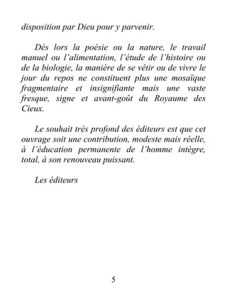 disposition par Dieu pour y parvenir.
Dès lors la poésie ou la nature, le travail
manuel ou l’alimentation, l’étude de l’histoire ou
de la biologie, la manière de se vêtir ou de vivre le
jour du repos ne constituent plus une mosaïque
fragmentaire et insignifiante mais une vaste
fresque, signe et avant-goût du Royaume des
Cieux.
Le souhait très profond des éditeurs est que cet
ouvrage soit une contribution, modeste mais réelle,
à l’éducation permanente de l’homme intègre,
total, à son renouveau puissant.
Les éditeurs
5
 
