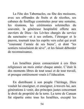 La Fête des Tabernacles, ou fête des moissons,
avec ses offrandes de fruits et de récoltes, ses
cabanes de feuillage construites pour une semaine,
les réunions, les cérémonies solennelles du
souvenir, la généreuse hospitalité offerte aux
ouvriers de Dieu—les Lévites chargés du service
du sanctuaire—et à ses enfants, l’étranger et le
pauvre, tournait tous les esprits vers celui qui avait
“couronné l’année de ses biens”, et dont “les
sentiers ruisselaient de sève”, et les faisait déborder
de reconnaissance.
Les Israélites pieux consacraient à ces fêtes
religieuses un mois entier chaque année. C’était là
des moments libres de tout souci et de tout travail,
et presque entièrement voués à l’éducation.
En distribuant à son peuple l’héritage, Dieu
voulait lui enseigner, et enseigner, à travers lui, aux
générations à venir, des principes justes concernant
le droit de propriété de la terre. La terre de Canaan
fut répartie entre tous les Israélites, excepté les
54
 