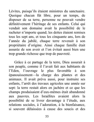 Lévites, puisqu’ils étaient ministres du sanctuaire.
Quoique chacun fût libre, pour un temps, de
disposer de sa terre, personne ne pouvait vendre
définitivement l’héritage de ses enfants. Celui qui
vendait son domaine avait la possibilité de le
racheter n’importe quand; les dettes étaient remises
tous les sept ans, et tous les cinquante ans, lors de
l’année du jubilé, chaque terre revenait à son
propriétaire d’origine. Ainsi chaque famille était
assurée de son avoir et l’on évitait aussi bien une
trop grande richesse que trop de pauvreté.
Grâce à ce partage de la terre, Dieu assurait à
son peuple, comme il l’avait fait aux habitants de
l’Eden, l’ouvrage le plus favorable à son
épanouissement—la charge des plantes et des
animaux. Il avait prévu aussi, pour instruire ses
enfants, l’arrêt des travaux agricoles une année sur
sept: la terre restait alors en jachère et ce que les
champs produisaient d’eux-mêmes était abandonné
aux pauvres. Les Israélites avaient alors la
possibilité de se livrer davantage à l’étude, aux
relations sociales, à l’adoration, à la bienfaisance,
si souvent délaissées à cause des soucis et des
55
 