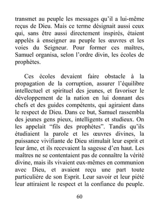 transmet au peuple les messages qu’il a lui-même
reçus de Dieu. Mais ce terme désignait aussi ceux
qui, sans être aussi directement inspirés, étaient
appelés à enseigner au peuple les œuvres et les
voies du Seigneur. Pour former ces maîtres,
Samuel organisa, selon l’ordre divin, les écoles de
prophètes.
Ces écoles devaient faire obstacle à la
propagation de la corruption, assurer l’équilibre
intellectuel et spirituel des jeunes, et favoriser le
développement de la nation en lui donnant des
chefs et des guides compétents, qui agiraient dans
le respect de Dieu. Dans ce but, Samuel rassembla
des jeunes gens pieux, intelligents et studieux. On
les appelait “fils des prophètes”. Tandis qu’ils
étudiaient la parole et les œuvres divines, la
puissance vivifiante de Dieu stimulait leur esprit et
leur âme, et ils recevaient la sagesse d’en haut. Les
maîtres ne se contentaient pas de connaître la vérité
divine, mais ils vivaient eux-mêmes en communion
avec Dieu, et avaient reçu une part toute
particulière de son Esprit. Leur savoir et leur piété
leur attiraient le respect et la confiance du peuple.
60
 