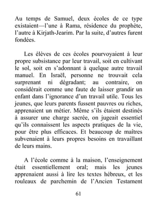 Au temps de Samuel, deux écoles de ce type
existaient—l’une à Rama, résidence du prophète,
l’autre à Kirjath-Jearim. Par la suite, d’autres furent
fondées.
Les élèves de ces écoles pourvoyaient à leur
propre subsistance par leur travail, soit en cultivant
le sol, soit en s’adonnant à quelque autre travail
manuel. En Israël, personne ne trouvait cela
surprenant ni dégradant; au contraire, on
considérait comme une faute de laisser grandir un
enfant dans l’ignorance d’un travail utile. Tous les
jeunes, que leurs parents fussent pauvres ou riches,
apprenaient un métier. Même s’ils étaient destinés
à assurer une charge sacrée, on jugeait essentiel
qu’ils connaissent les aspects pratiques de la vie,
pour être plus efficaces. Et beaucoup de maîtres
subvenaient à leurs propres besoins en travaillant
de leurs mains.
A l’école comme à la maison, l’enseignement
était essentiellement oral; mais les jeunes
apprenaient aussi à lire les textes hébreux, et les
rouleaux de parchemin de l’Ancien Testament
61
 