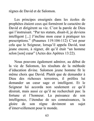 règnes de David et de Salomon.
Les principes enseignés dans les écoles de
prophètes étaient ceux qui formèrent le caractère de
David et dirigèrent sa vie. C’est la parole de Dieu
qui l’instruisait. “Par tes statuts, disait-il, je deviens
intelligent [...] J’incline mon cœur à pratiquer tes
prescriptions.” (Psaumes 119:104-112) C’est pour
cela que le Seigneur, lorsqu’il appela David, tout
jeune encore, à régner, dit qu’il était “un homme
selon [son] cœur” (Actes des Apôtres 13:22).
Nous pouvons également admirer, au début de
la vie de Salomon, les résultats de la méthode
d’éducation divine. Salomon jeune homme fit le
même choix que David. Plutôt que de demander à
Dieu des richesses terrestres, il préféra lui
demander un cœur sage et intelligent. Et le
Seigneur lui accorda non seulement ce qu’il
désirait, mais aussi ce qu’il ne recherchait pas: la
fortune et l’honneur. La puissance de son
intelligence, l’étendue de ses connaissances, la
gloire de son règne devinrent un sujet
d’émerveillement pour le monde.
63
 