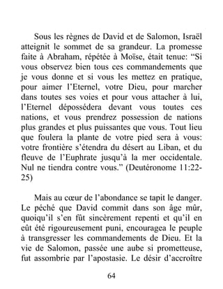 Sous les règnes de David et de Salomon, Israël
atteignit le sommet de sa grandeur. La promesse
faite à Abraham, répétée à Moïse, était tenue: “Si
vous observez bien tous ces commandements que
je vous donne et si vous les mettez en pratique,
pour aimer l’Eternel, votre Dieu, pour marcher
dans toutes ses voies et pour vous attacher à lui,
l’Eternel dépossédera devant vous toutes ces
nations, et vous prendrez possession de nations
plus grandes et plus puissantes que vous. Tout lieu
que foulera la plante de votre pied sera à vous:
votre frontière s’étendra du désert au Liban, et du
fleuve de l’Euphrate jusqu’à la mer occidentale.
Nul ne tiendra contre vous.” (Deutéronome 11:22-
25)
Mais au cœur de l’abondance se tapit le danger.
Le péché que David commit dans son âge mûr,
quoiqu’il s’en fût sincèrement repenti et qu’il en
eût été rigoureusement puni, encouragea le peuple
à transgresser les commandements de Dieu. Et la
vie de Salomon, passée une aube si prometteuse,
fut assombrie par l’apostasie. Le désir d’accroître
64
 