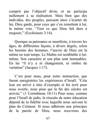 comprit pas l’objectif divin, et ne participa
nullement à sa réalisation. Mais bien que des
individus, des peuples, puissent ainsi s’écarter de
lui, Dieu garde, pour ceux qui s’en remettent à lui,
la même voie. “Tout ce que Dieu fait dure à
toujours.” (Ecclésiaste 3:14).
Quoique sa puissance se manifeste, à travers les
âges, de différentes façons, à divers degrés, selon
les besoins des hommes, l’œuvre de Dieu est la
même en tout temps. Le Maître est semblable à lui-
même. Son caractère et son plan sont immuables.
En lui “il n’y a ni changement, ni ombre de
variation” (Jacques 1:17).
C’est pour nous, pour notre instruction, que
furent enregistrées les expériences d’Israël. “Cela
leur est arrivé à titre d’exemple et fut écrit pour
nous avertir, nous pour qui la fin des siècles est
arrivée.” (1 Corinthiens 10:11) Pour nous, comme
pour l’Israël de jadis, la réussite de notre éducation
dépend de la fidélité avec laquelle nous suivons le
plan du Créateur. Si nous adhérons aux principes
de la parole de Dieu, nous recevrons des
67
 