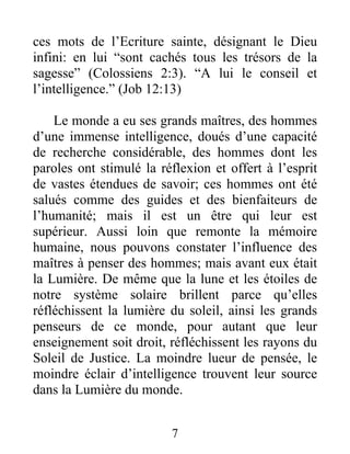 ces mots de l’Ecriture sainte, désignant le Dieu
infini: en lui “sont cachés tous les trésors de la
sagesse” (Colossiens 2:3). “A lui le conseil et
l’intelligence.” (Job 12:13)
Le monde a eu ses grands maîtres, des hommes
d’une immense intelligence, doués d’une capacité
de recherche considérable, des hommes dont les
paroles ont stimulé la réflexion et offert à l’esprit
de vastes étendues de savoir; ces hommes ont été
salués comme des guides et des bienfaiteurs de
l’humanité; mais il est un être qui leur est
supérieur. Aussi loin que remonte la mémoire
humaine, nous pouvons constater l’influence des
maîtres à penser des hommes; mais avant eux était
la Lumière. De même que la lune et les étoiles de
notre système solaire brillent parce qu’elles
réfléchissent la lumière du soleil, ainsi les grands
penseurs de ce monde, pour autant que leur
enseignement soit droit, réfléchissent les rayons du
Soleil de Justice. La moindre lueur de pensée, le
moindre éclair d’intelligence trouvent leur source
dans la Lumière du monde.
7
 