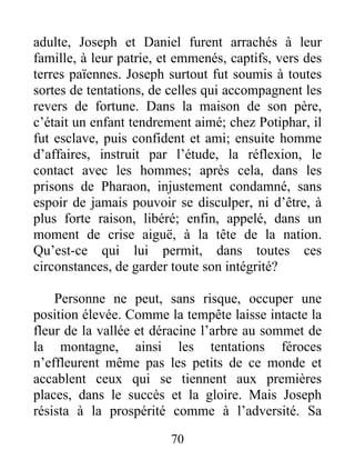 adulte, Joseph et Daniel furent arrachés à leur
famille, à leur patrie, et emmenés, captifs, vers des
terres païennes. Joseph surtout fut soumis à toutes
sortes de tentations, de celles qui accompagnent les
revers de fortune. Dans la maison de son père,
c’était un enfant tendrement aimé; chez Potiphar, il
fut esclave, puis confident et ami; ensuite homme
d’affaires, instruit par l’étude, la réflexion, le
contact avec les hommes; après cela, dans les
prisons de Pharaon, injustement condamné, sans
espoir de jamais pouvoir se disculper, ni d’être, à
plus forte raison, libéré; enfin, appelé, dans un
moment de crise aiguë, à la tête de la nation.
Qu’est-ce qui lui permit, dans toutes ces
circonstances, de garder toute son intégrité?
Personne ne peut, sans risque, occuper une
position élevée. Comme la tempête laisse intacte la
fleur de la vallée et déracine l’arbre au sommet de
la montagne, ainsi les tentations féroces
n’effleurent même pas les petits de ce monde et
accablent ceux qui se tiennent aux premières
places, dans le succès et la gloire. Mais Joseph
résista à la prospérité comme à l’adversité. Sa
70
 