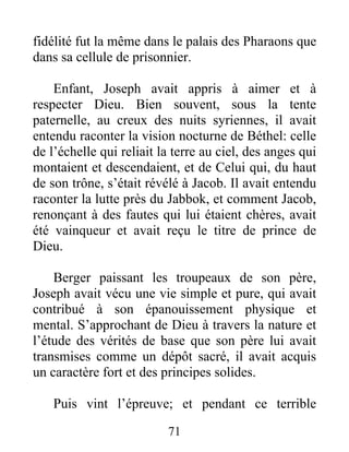 fidélité fut la même dans le palais des Pharaons que
dans sa cellule de prisonnier.
Enfant, Joseph avait appris à aimer et à
respecter Dieu. Bien souvent, sous la tente
paternelle, au creux des nuits syriennes, il avait
entendu raconter la vision nocturne de Béthel: celle
de l’échelle qui reliait la terre au ciel, des anges qui
montaient et descendaient, et de Celui qui, du haut
de son trône, s’était révélé à Jacob. Il avait entendu
raconter la lutte près du Jabbok, et comment Jacob,
renonçant à des fautes qui lui étaient chères, avait
été vainqueur et avait reçu le titre de prince de
Dieu.
Berger paissant les troupeaux de son père,
Joseph avait vécu une vie simple et pure, qui avait
contribué à son épanouissement physique et
mental. S’approchant de Dieu à travers la nature et
l’étude des vérités de base que son père lui avait
transmises comme un dépôt sacré, il avait acquis
un caractère fort et des principes solides.
Puis vint l’épreuve; et pendant ce terrible
71
 