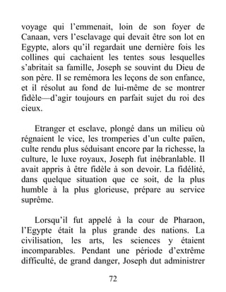 voyage qui l’emmenait, loin de son foyer de
Canaan, vers l’esclavage qui devait être son lot en
Egypte, alors qu’il regardait une dernière fois les
collines qui cachaient les tentes sous lesquelles
s’abritait sa famille, Joseph se souvint du Dieu de
son père. Il se remémora les leçons de son enfance,
et il résolut au fond de lui-même de se montrer
fidèle—d’agir toujours en parfait sujet du roi des
cieux.
Etranger et esclave, plongé dans un milieu où
régnaient le vice, les tromperies d’un culte païen,
culte rendu plus séduisant encore par la richesse, la
culture, le luxe royaux, Joseph fut inébranlable. Il
avait appris à être fidèle à son devoir. La fidélité,
dans quelque situation que ce soit, de la plus
humble à la plus glorieuse, prépare au service
suprême.
Lorsqu’il fut appelé à la cour de Pharaon,
l’Egypte était la plus grande des nations. La
civilisation, les arts, les sciences y étaient
incomparables. Pendant une période d’extrême
difficulté, de grand danger, Joseph dut administrer
72
 