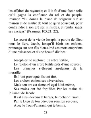 les affaires du royaume; et il le fit d’une façon telle
qu’il gagna la confiance du roi et du peuple.
Pharaon “lui donna la place de seigneur sur sa
maison et de maître de tout ce qu’il possédait, pour
contraindre à son gré ses ministres, et rendre sages
ses anciens” (Psaumes 105:21, 22).
Le secret de la vie de Joseph, la parole de Dieu
nous le livre. Jacob, lorsqu’il bénit ses enfants,
prononça sur son fils bien-aimé ces mots empreints
d’une puissance et d’une beauté divines:
Joseph est le rejeton d’un arbre fertile,
Le rejeton d’un arbre fertile près d’une source;
Les branches s’élèvent au-dessus de la
muraille.
Ils l’ont provoqué, ils ont tiré.
Les archers étaient ses adversaires.
Mais son arc est demeuré égal à lui-même,
Ses mains ont été fortifiées Par les mains du
Puissant de Jacob:
Il est ainsi devenu le berger, le rocher d’Israël.
Par le Dieu de ton père, qui sera ton secours;
Avec le Tout-Puissant, qui te bénira,
73
 