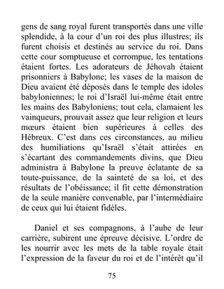 gens de sang royal furent transportés dans une ville
splendide, à la cour d’un roi des plus illustres; ils
furent choisis et destinés au service du roi. Dans
cette cour somptueuse et corrompue, les tentations
étaient fortes. Les adorateurs de Jéhovah étaient
prisonniers à Babylone; les vases de la maison de
Dieu avaient été déposés dans le temple des idoles
babyloniennes; le roi d’Israël lui-même était entre
les mains des Babyloniens; tout cela, clamaient les
vainqueurs, prouvait assez que leur religion et leurs
mœurs étaient bien supérieures à celles des
Hébreux. C’est dans ces circonstances, au milieu
des humiliations qu’Israël s’était attirées en
s’écartant des commandements divins, que Dieu
administra à Babylone la preuve éclatante de sa
toute-puissance, de la sainteté de sa loi, et des
résultats de l’obéissance; il fit cette démonstration
de la seule manière convenable, par l’intermédiaire
de ceux qui lui étaient fidèles.
Daniel et ses compagnons, à l’aube de leur
carrière, subirent une épreuve décisive. L’ordre de
les nourrir avec les mets de la table royale était
l’expression de la faveur du roi et de l’intérêt qu’il
75
 