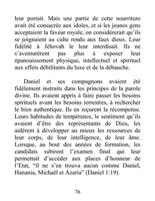 leur portait. Mais une partie de cette nourriture
avait été consacrée aux idoles, et si les jeunes gens
acceptaient la faveur royale, on considérerait qu’ils
se joignaient au culte rendu aux faux dieux. Leur
fidélité à Jéhovah le leur interdisait. Ils ne
s’aventurèrent pas plus à exposer leur
épanouissement physique, intellectuel et spirituel
aux effets débilitants du luxe et de la débauche.
Daniel et ses compagnons avaient été
fidèlement instruits dans les principes de la parole
divine. Ils avaient appris à faire passer les besoins
spirituels avant les besoins terrestres, à rechercher
le bien authentique. Ils en reçurent la récompense.
Leurs habitudes de tempérance, le sentiment qu’ils
avaient d’être des représentants de Dieu, les
aidèrent à développer au mieux les ressources de
leur corps, de leur intelligence, de leur âme.
Lorsque, au bout des années de formation, les
candidats subirent l’examen final qui leur
permettait d’accéder aux places d’honneur de
l’Etat, “il ne s’en trouva aucun comme Daniel,
Hanania, Michaël et Azaria” (Daniel 1:19).
76
 