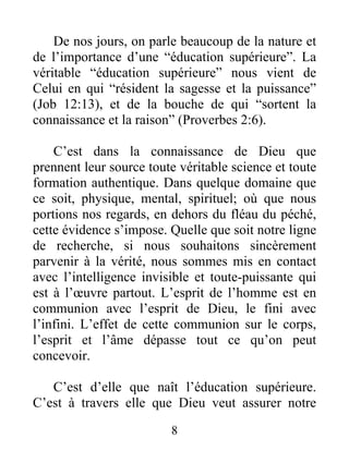 De nos jours, on parle beaucoup de la nature et
de l’importance d’une “éducation supérieure”. La
véritable “éducation supérieure” nous vient de
Celui en qui “résident la sagesse et la puissance”
(Job 12:13), et de la bouche de qui “sortent la
connaissance et la raison” (Proverbes 2:6).
C’est dans la connaissance de Dieu que
prennent leur source toute véritable science et toute
formation authentique. Dans quelque domaine que
ce soit, physique, mental, spirituel; où que nous
portions nos regards, en dehors du fléau du péché,
cette évidence s’impose. Quelle que soit notre ligne
de recherche, si nous souhaitons sincèrement
parvenir à la vérité, nous sommes mis en contact
avec l’intelligence invisible et toute-puissante qui
est à l’œuvre partout. L’esprit de l’homme est en
communion avec l’esprit de Dieu, le fini avec
l’infini. L’effet de cette communion sur le corps,
l’esprit et l’âme dépasse tout ce qu’on peut
concevoir.
C’est d’elle que naît l’éducation supérieure.
C’est à travers elle que Dieu veut assurer notre
8
 