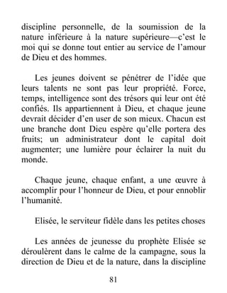 discipline personnelle, de la soumission de la
nature inférieure à la nature supérieure—c’est le
moi qui se donne tout entier au service de l’amour
de Dieu et des hommes.
Les jeunes doivent se pénétrer de l’idée que
leurs talents ne sont pas leur propriété. Force,
temps, intelligence sont des trésors qui leur ont été
confiés. Ils appartiennent à Dieu, et chaque jeune
devrait décider d’en user de son mieux. Chacun est
une branche dont Dieu espère qu’elle portera des
fruits; un administrateur dont le capital doit
augmenter; une lumière pour éclairer la nuit du
monde.
Chaque jeune, chaque enfant, a une œuvre à
accomplir pour l’honneur de Dieu, et pour ennoblir
l’humanité.
Elisée, le serviteur fidèle dans les petites choses
Les années de jeunesse du prophète Elisée se
déroulèrent dans le calme de la campagne, sous la
direction de Dieu et de la nature, dans la discipline
81
 